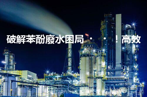 破解苯酚廢水困局！高效處理技術(shù)探秘？